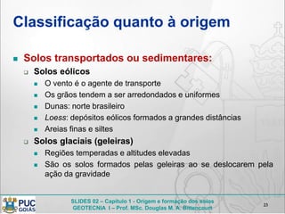 SLIDES 02 – Capítulo 1 - Origem e formação dos solos
GEOTECNIA I – Prof. MSc. Douglas M. A. Bittencourt
Classificação quanto à origem
 Solos transportados ou sedimentares:
 Solos eólicos
 O vento é o agente de transporte
 Os grãos tendem a ser arredondados e uniformes
 Dunas: norte brasileiro
 Loess: depósitos eólicos formados a grandes distâncias
 Areias finas e siltes
 Solos glaciais (geleiras)
 Regiões temperadas e altitudes elevadas
 São os solos formados pelas geleiras ao se deslocarem pela
ação da gravidade
23
 