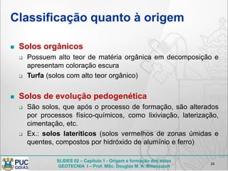 SLIDES 02 – Capítulo 1 - Origem e formação dos solos
GEOTECNIA I – Prof. MSc. Douglas M. A. Bittencourt
Classificação quanto à origem
 Solos orgânicos
 Possuem alto teor de matéria orgânica em decomposição e
apresentam coloração escura
 Turfa (solos com alto teor orgânico)
 Solos de evolução pedogenética
 São solos, que após o processo de formação, são alterados
por processos físico-químicos, como lixiviação, laterização,
cimentação, etc.
 Ex.: solos lateríticos (solos vermelhos de zonas úmidas e
quentes, compostos por hidróxido de alumínio e ferro)
24
 
