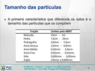 SLIDES 02 – Capítulo 1 - Origem e formação dos solos
GEOTECNIA I – Prof. MSc. Douglas M. A. Bittencourt
Tamanho das partículas
 A primeira característica que diferencia os solos é o
tamanho das partículas que os compõem
25
25cm - 1m
7,6cm - 25cm
4,8mm - 7,6cm
2,0mm - 4,8mm
0,42mm - 2,0mm
0,05mm - 0,42mm
0,005mm - 0,05mm
inferior a 0,005mm
Silte
Argila
Fração Limites pela ABNT
Matacão
Pedra
Pedregulho
Areia Grossa
Areia Média
Areia Fina
 