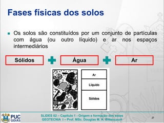 SLIDES 02 – Capítulo 1 - Origem e formação dos solos
GEOTECNIA I – Prof. MSc. Douglas M. A. Bittencourt
Fases físicas dos solos
 Os solos são constituídos por um conjunto de partículas
com água (ou outro líquido) e ar nos espaços
intermediários
27
Sólidos Água Ar
 