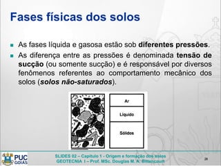 SLIDES 02 – Capítulo 1 - Origem e formação dos solos
GEOTECNIA I – Prof. MSc. Douglas M. A. Bittencourt
Fases físicas dos solos
 As fases líquida e gasosa estão sob diferentes pressões.
 As diferença entre as pressões é denominada tensão de
sucção (ou somente sucção) e é responsável por diversos
fenômenos referentes ao comportamento mecânico dos
solos (solos não-saturados).
28
 