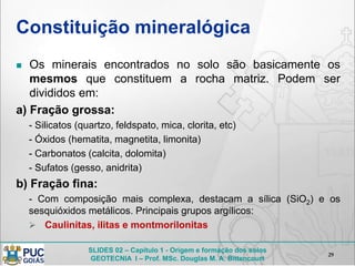 SLIDES 02 – Capítulo 1 - Origem e formação dos solos
GEOTECNIA I – Prof. MSc. Douglas M. A. Bittencourt
Constituição mineralógica
 Os minerais encontrados no solo são basicamente os
mesmos que constituem a rocha matriz. Podem ser
divididos em:
a) Fração grossa:
- Silicatos (quartzo, feldspato, mica, clorita, etc)
- Óxidos (hematita, magnetita, limonita)
- Carbonatos (calcita, dolomita)
- Sufatos (gesso, anidrita)
b) Fração fina:
- Com composição mais complexa, destacam a sílica (SiO2) e os
sesquióxidos metálicos. Principais grupos argílicos:
 Caulinitas, ilitas e montmorilonitas
29
 