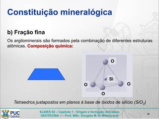 SLIDES 02 – Capítulo 1 - Origem e formação dos solos
GEOTECNIA I – Prof. MSc. Douglas M. A. Bittencourt
Constituição mineralógica
b) Fração fina
30
Os argilominerais são formados pela combinação de diferentes estruturas
atômicas. Composição química:
O
O O
O
Si
Tetraedros justapostos em planos à base de óxidos de silício (SiO2)
 