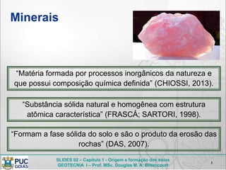 SLIDES 02 – Capítulo 1 - Origem e formação dos solos
GEOTECNIA I – Prof. MSc. Douglas M. A. Bittencourt
Minerais
3
“Matéria formada por processos inorgânicos da natureza e
que possui composição química definida” (CHIOSSI, 2013).
“Substância sólida natural e homogênea com estrutura
atômica característica” (FRASCÁ; SARTORI, 1998).
“Formam a fase sólida do solo e são o produto da erosão das
rochas” (DAS, 2007).
 