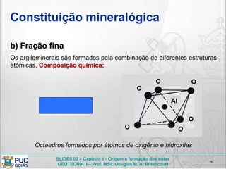 SLIDES 02 – Capítulo 1 - Origem e formação dos solos
GEOTECNIA I – Prof. MSc. Douglas M. A. Bittencourt
Constituição mineralógica
b) Fração fina
31
Os argilominerais são formados pela combinação de diferentes estruturas
atômicas. Composição química:
Octaedros formados por átomos de oxigênio e hidroxilas
O
O
O O
O
Al
O
 
