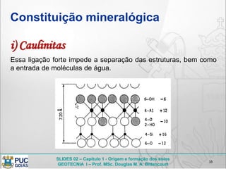SLIDES 02 – Capítulo 1 - Origem e formação dos solos
GEOTECNIA I – Prof. MSc. Douglas M. A. Bittencourt
Constituição mineralógica
33
Essa ligação forte impede a separação das estruturas, bem como
a entrada de moléculas de água.
i) Caulinitas
 