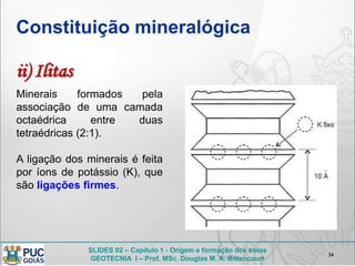 SLIDES 02 – Capítulo 1 - Origem e formação dos solos
GEOTECNIA I – Prof. MSc. Douglas M. A. Bittencourt
Constituição mineralógica
34
Minerais formados pela
associação de uma camada
octaédrica entre duas
tetraédricas (2:1).
A ligação dos minerais é feita
por íons de potássio (K), que
são ligações firmes.
ii) Ilitas
 
