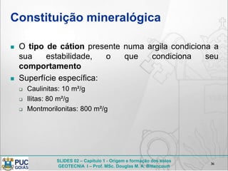 SLIDES 02 – Capítulo 1 - Origem e formação dos solos
GEOTECNIA I – Prof. MSc. Douglas M. A. Bittencourt
Constituição mineralógica
 O tipo de cátion presente numa argila condiciona a
sua estabilidade, o que condiciona seu
comportamento
 Superfície específica:
 Caulinitas: 10 m²/g
 Ilitas: 80 m²/g
 Montmorilonitas: 800 m²/g
36
 