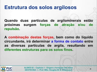 SLIDES 02 – Capítulo 1 - Origem e formação dos solos
GEOTECNIA I – Prof. MSc. Douglas M. A. Bittencourt
Estrutura dos solos argilosos
38
Quando duas partículas de argilominerais estão
próximas surgem forças de atração e/ou de
repulsão.
A combinação destas forças, bem como do líquido
circundante, irá determinar a forma de contato entre
as diversas partículas de argila, resultando em
diferentes estruturas para os solos finos.
 