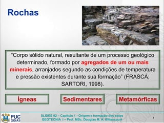 SLIDES 02 – Capítulo 1 - Origem e formação dos solos
GEOTECNIA I – Prof. MSc. Douglas M. A. Bittencourt
Rochas
4
“Corpo sólido natural, resultante de um processo geológico
determinado, formado por agregados de um ou mais
minerais, arranjados segundo as condições de temperatura
e pressão existentes durante sua formação” (FRASCÁ;
SARTORI, 1998).
Ígneas Sedimentares Metamórficas
 
