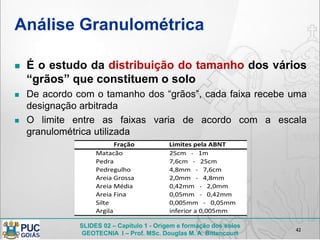 SLIDES 02 – Capítulo 1 - Origem e formação dos solos
GEOTECNIA I – Prof. MSc. Douglas M. A. Bittencourt
Análise Granulométrica
 É o estudo da distribuição do tamanho dos vários
“grãos” que constituem o solo
 De acordo com o tamanho dos “grãos”, cada faixa recebe uma
designação arbitrada
 O limite entre as faixas varia de acordo com a escala
granulométrica utilizada
42
25cm - 1m
7,6cm - 25cm
4,8mm - 7,6cm
2,0mm - 4,8mm
0,42mm - 2,0mm
0,05mm - 0,42mm
0,005mm - 0,05mm
inferior a 0,005mm
Silte
Argila
Fração Limites pela ABNT
Matacão
Pedra
Pedregulho
Areia Grossa
Areia Média
Areia Fina
 