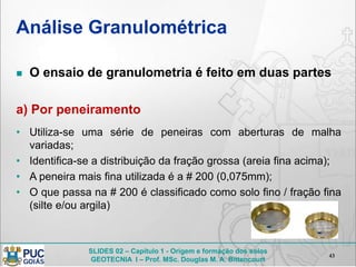 SLIDES 02 – Capítulo 1 - Origem e formação dos solos
GEOTECNIA I – Prof. MSc. Douglas M. A. Bittencourt
Análise Granulométrica
 O ensaio de granulometria é feito em duas partes
a) Por peneiramento
• Utiliza-se uma série de peneiras com aberturas de malha
variadas;
• Identifica-se a distribuição da fração grossa (areia fina acima);
• A peneira mais fina utilizada é a # 200 (0,075mm);
• O que passa na # 200 é classificado como solo fino / fração fina
(silte e/ou argila)
43
 