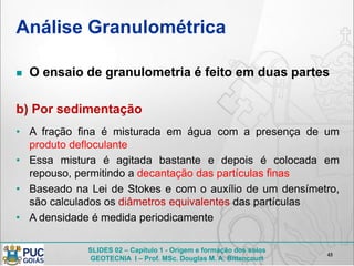 SLIDES 02 – Capítulo 1 - Origem e formação dos solos
GEOTECNIA I – Prof. MSc. Douglas M. A. Bittencourt
Análise Granulométrica
 O ensaio de granulometria é feito em duas partes
b) Por sedimentação
• A fração fina é misturada em água com a presença de um
produto defloculante
• Essa mistura é agitada bastante e depois é colocada em
repouso, permitindo a decantação das partículas finas
• Baseado na Lei de Stokes e com o auxílio de um densímetro,
são calculados os diâmetros equivalentes das partículas
• A densidade é medida periodicamente
45
 