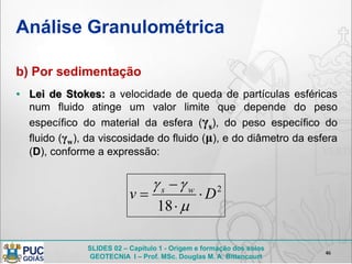 SLIDES 02 – Capítulo 1 - Origem e formação dos solos
GEOTECNIA I – Prof. MSc. Douglas M. A. Bittencourt
Análise Granulométrica
b) Por sedimentação
• Lei de Stokes: a velocidade de queda de partículas esféricas
num fluido atinge um valor limite que depende do peso
específico do material da esfera (γs), do peso específico do
fluido (γw), da viscosidade do fluido (μ), e do diâmetro da esfera
(D), conforme a expressão:
46
2
18
Dv ws






 