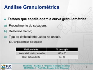 SLIDES 02 – Capítulo 1 - Origem e formação dos solos
GEOTECNIA I – Prof. MSc. Douglas M. A. Bittencourt
Análise Granulométrica
 Fatores que condicionam a curva granulométrica:
a) Procedimento de secagem;
b) Destorroamento;
c) Tipo de defloculante usado no ensaio.
- Ex.: argila porosa de Brasília
49
Defloculante % de argila
Hexametafosfato de sódio 60 – 80
Sem defloculante 5 - 30
 