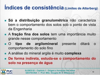 SLIDES 02 – Capítulo 1 - Origem e formação dos solos
GEOTECNIA I – Prof. MSc. Douglas M. A. Bittencourt
Índices de consistência(Limites de Atterberg)
 Só a distribuição granulométrica não caracteriza
bem o comportamento dos solos sob o ponto de vista
da Engenharia
 A fração fina dos solos tem uma importância muito
grande nesse comportamento
 O tipo de argilomineral presente ditará o
comportamento do solo fino
 A análise do mineral argila é muito complexa
 De forma indireta, estuda-se o comportamento do
solo na presença de água
52
 