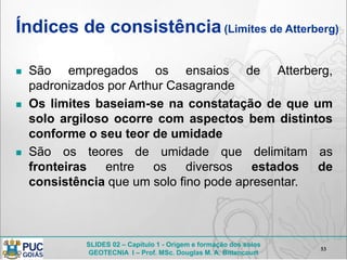 SLIDES 02 – Capítulo 1 - Origem e formação dos solos
GEOTECNIA I – Prof. MSc. Douglas M. A. Bittencourt
Índices de consistência(Limites de Atterberg)
 São empregados os ensaios de Atterberg,
padronizados por Arthur Casagrande
 Os limites baseiam-se na constatação de que um
solo argiloso ocorre com aspectos bem distintos
conforme o seu teor de umidade
 São os teores de umidade que delimitam as
fronteiras entre os diversos estados de
consistência que um solo fino pode apresentar.
53
 