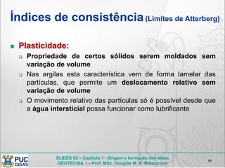 SLIDES 02 – Capítulo 1 - Origem e formação dos solos
GEOTECNIA I – Prof. MSc. Douglas M. A. Bittencourt
Índices de consistência(Limites de Atterberg)
 Plasticidade:
 Propriedade de certos sólidos serem moldados sem
variação de volume
 Nas argilas esta característica vem de forma lamelar das
partículas, que permite um deslocamento relativo sem
variação de volume
 O movimento relativo das partículas só é possível desde que
a água intersticial possa funcionar como lubrificante
55
 