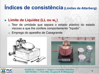 SLIDES 02 – Capítulo 1 - Origem e formação dos solos
GEOTECNIA I – Prof. MSc. Douglas M. A. Bittencourt
Índices de consistência(Limites de Atterberg)
 Limite de Liquidez (LL ou wL)
 Teor de umidade que separa o estado plástico do estado
viscoso e que lhe confere comportamento “líquido”
 Emprego do aparelho de Casagrande
56
 