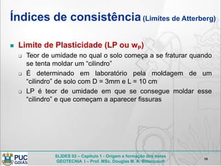 SLIDES 02 – Capítulo 1 - Origem e formação dos solos
GEOTECNIA I – Prof. MSc. Douglas M. A. Bittencourt
Índices de consistência(Limites de Atterberg)
 Limite de Plasticidade (LP ou wP)
 Teor de umidade no qual o solo começa a se fraturar quando
se tenta moldar um “cilindro”
 É determinado em laboratório pela moldagem de um
“cilindro” de solo com D = 3mm e L = 10 cm
 LP é teor de umidade em que se consegue moldar esse
“cilindro” e que começam a aparecer fissuras
58
 