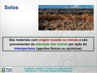 SLIDES 02 – Capítulo 1 - Origem e formação dos solos
GEOTECNIA I – Prof. MSc. Douglas M. A. Bittencourt
Solos
7
São materiais com origem recente ou remota e são
provenientes da alteração das rochas por ação do
intemperismo (agentes físicos ou químicos).
 