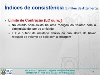 SLIDES 02 – Capítulo 1 - Origem e formação dos solos
GEOTECNIA I – Prof. MSc. Douglas M. A. Bittencourt
Índices de consistência(Limites de Atterberg)
 Limite de Contração (LC ou wC)
 No estado semi-sólido há uma redução do volume com a
diminuição do teor de umidade
 LC: é o teor de umidade abaixo do qual deixa de haver
redução do volume do solo com a secagem
61
 