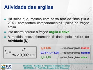 SLIDES 02 – Capítulo 1 - Origem e formação dos solos
GEOTECNIA I – Prof. MSc. Douglas M. A. Bittencourt
Atividade das argilas
 Há solos que, mesmo com baixo teor de finos (10 a
20%), apresentam comportamentos típicos da fração
argila
 Isto ocorre porque a fração argila é ativa
 A medida desse fenômeno é dado pelo Índice de
Atividade (IA):
65
mm
IP
IA
002,0% 

IA ≤ 0,75 → fração argilosa inativa
0,75 < IA < 1,25 → fração argilosa normal
IA ≥ 1,25 → fração argilosa ativa
 