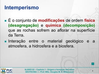 SLIDES 02 – Capítulo 1 - Origem e formação dos solos
GEOTECNIA I – Prof. MSc. Douglas M. A. Bittencourt
Intemperismo
8
 É o conjunto de modificações de ordem física
(desagregação) e química (decomposição)
que as rochas sofrem ao aflorar na superfície
da Terra.
 Interação entre o material geológico e a
atmosfera, a hidrosfera e a biosfera.
 