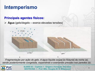 SLIDES 02 – Capítulo 1 - Origem e formação dos solos
GEOTECNIA I – Prof. MSc. Douglas M. A. Bittencourt
Intemperismo
9
Principais agentes físicos:
 Água (gelo/degelo – exerce elevadas tensões)
Fragmentação por ação do gelo. A água líquida ocupa as fissuras da rocha (a),
sendo posteriormente congelada, expandindo e exercendo pressão nas paredes (b).
 