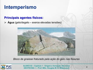 SLIDES 02 – Capítulo 1 - Origem e formação dos solos
GEOTECNIA I – Prof. MSc. Douglas M. A. Bittencourt
Intemperismo
10
Principais agentes físicos:
 Água (gelo/degelo – exerce elevadas tensões)
Bloco de gnaisse fraturado pela ação do gelo nas fissuras
 