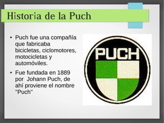 Historia de la Puch 
● Puch fue una compañía 
que fabricaba 
bicicletas, ciclomotores, 
motocicletas y 
automóviles. 
● Fue fundada en 1889 
por Johann Puch, de 
ahí proviene el nombre 
''Puch'' 
 