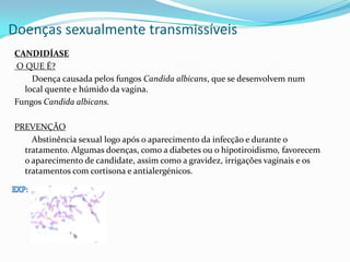 Doenças sexualmente transmissíveis
CANDIDÍASE
O QUE É?
Doença causada pelos fungos Candida albicans, que se desenvolvem num
local quente e húmido da vagina.
Fungos Candida albicans.
PREVENÇÃO
Abstinência sexual logo após o aparecimento da infecção e durante o
tratamento. Algumas doenças, como a diabetes ou o hipotiroidismo, favorecem
o aparecimento de candidate, assim como a gravidez, irrigações vaginais e os
tratamentos com cortisona e antialergénicos.
 