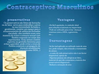 Os preservativos são feitos de borracha
ou de látex serve para embrulhar o pénis
na sua extremidade fechada e,
geralmente, contém um espaço para o
armazenamento de saliências formadas
ejaculado. eles também eram uma
maneira de evitar o contacto sexual com
fluidos corporais no corpo dos
suprimentos. Evita sémen contém
esperma na genitália feminina para
evitar a gravidez, pode evitar a troca de
fluidos corporais e propagação de
doenças sexualmente
transmissíveis(como SIDA…)
-De fácil aquisição, é o método ideal
para relações ocasionais ou imprevistas.
-Pode ser utilizado para evitar doenças
venéreas como a SIDA, a gonorreia,
etc....
-Se for mal aplicado ou utilizado mais de uma
vez, pode romper, não evitando a transmissão
do sémen.
- o custo de cada preservativo não é um factor
desprezível, apesar de
-Algumas pessoas são alérgicas ao látex,
material de que são compostos a maioria dos
preservativos disponíveis .
-Reduzir a sensação de sexo
 