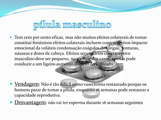 .  Tem cem por cento eficaz, mas não muitos efeitos colaterais de tomar
constitui femininos efeitos colaterais incluem contraceptivos impacto
emocional da voláteis condensação coágulos de sangue, tonturas,
náuseas e dores de cabeça. Efeitos secundários contraceptivo
masculino deve ser pequeno, no melhor dos casos, apenas pode
conduzir a um ligeiro aumento do peso do utilizado
 Vendagem: Não é tão difícil como vasectomia restaurado porque os
homens parar de tomar a pílula, enquanto 16 semanas pode restaurar a
capacidade reprodutiva.
 Desvantagem: não vai ter esperma durante 16 semanas seguintes
 