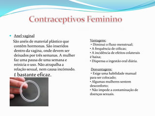.
 Anel vaginal
São anéis de material plástico que
contêm hormonas. São inseridos
dentro da vagina, onde devem ser
deixados por três semanas. A mulher
faz uma pausa de uma semana e
reinicia o uso. Não atrapalha a
relação sexual, nem causa incómodo.
É bastante eficaz.
Vantagens:
• Diminui o fluxo menstrual;
• A frequência de cólicas;
• A incidência de efeitos colaterais
é baixa;
• Dispensa a ingestão oral diária.
Desvantagens:
• Exige uma habilidade manual
para ser colocado;
• Algumas mulheres sentem
desconforto;
• Não impede a contaminação de
doenças sexuais.
 