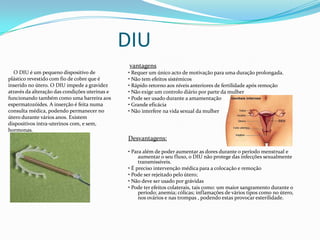 DIU
vantagens
• Requer um único acto de motivação para uma duração prolongada.
• Não tem efeitos sistémicos
• Rápido retorno aos níveis anteriores de fertilidade após remoção
• Não exige um controlo diário por parte da mulher
• Pode ser usado durante a amamentação
• Grande eficácia
• Não interfere na vida sexual da mulher
Desvantagens:
• Para além de poder aumentar as dores durante o período menstrual e
aumentar o seu fluxo, o DIU não protege das infecções sexualmente
transmissíveis.
• É preciso intervenção médica para a colocação e remoção
• Pode ser rejeitado pelo útero;
• Não deve ser usado por grávidas
• Pode ter efeitos colaterais, tais como: um maior sangramento durante o
período; anemia; cólicas; inflamações de vários tipos como no útero,
nos ovários e nas trompas , podendo estas provocar esterilidade.
O DIU é um pequeno dispositivo de
plástico revestido com fio de cobre que é
inserido no útero. O DIU impede a gravidez
através da alteração das condições uterinas e
funcionando também como uma barreira aos
espermatozóides. A inserção é feita numa
consulta médica, podendo permanecer no
útero durante vários anos. Existem
dispositivos intra-uterinos com, e sem,
hormonas.
 