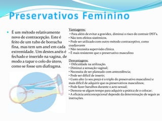  É um método relativamente
novo de contracepção. Este é
feito de um tubo de borracha
fina, mas tem um anel em cada
extremidade. Um destes anéis é
fechado e inserido na vagina, de
modo a tapar o colo do útero,
como se fosse um diafragma.
Vantagens:
• Para além de evitar a gravidez, diminui o risco de contrair DST’s.
• Não tem efeitos sistémicos.
• Pode ser utilizado com outro método contraceptivo, como
coadjuvante
• Não necessita supervisão clínica.
• É mais resistente que o preservativo masculino
Desvantagens:
• Dificuldade na utilização.
• Diminui a sensação vaginal;
• Necessita de ser planeado com antecedência;
• Pode ser difícil de inserir;
• Custo alto (o seu preço é o triplo do preservativo masculino) e
mais difícil de adquirir que os preservativos masculinos;
• Pode fazer barulhos durante o acto sexual;
• Demora-se algum tempo para adquirir a prática de o colocar;
• A eficácia anticoncepcional depende da determinação de seguir as
instruções.
 