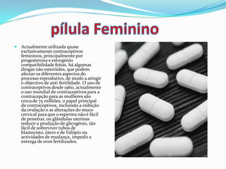  Actualmente utilizada quase
exclusivamente contraceptivos
femininos, principalmente por
progesterona e estrogénio
compatibilidade feitas, há algumas
drogas não esteróides, que podem
afectar os diferentes aspectos do
processo reprodutivo, de modo a atingir
o objectivo de anti fertilidade. O uso de
contraceptivos desde 1960, actualmente
o uso mundial de contraceptivos para a
contracepção para as mulheres são
cerca de 75 milhões, o papel principal
de contraceptivos, incluindo a inibição
da ovulação e as alterações do muco
cervical para que o esperma não é fácil
de penetrar, ou glândulas uterinas
reduzir a produção de glicogénio, tão
fácil de sobreviver tubos de
blastocisto, útero e de Falópio ou
actividades de mudança, impedir a
entrega de ovos fertilizados.
 