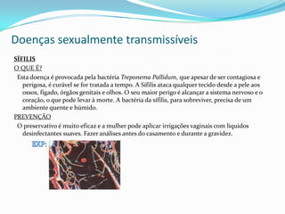 Doenças sexualmente transmissíveis
SÍFILIS
O QUE É?
Esta doença é provocada pela bactéria Treponema Pallidum, que apesar de ser contagiosa e
perigosa, é curável se for tratada a tempo. A Sífilis ataca qualquer tecido desde a pele aos
ossos, fígado, órgãos genitais e olhos. O seu maior perigo é alcançar a sistema nervoso e o
coração, o que pode levar à morte. A bactéria da sífilis, para sobreviver, precisa de um
ambiente quente e húmido.
PREVENÇÃO
O preservativo é muito eficaz e a mulher pode aplicar irrigações vaginais com líquidos
desinfectantes suaves. Fazer análises antes do casamento e durante a gravidez.
 
