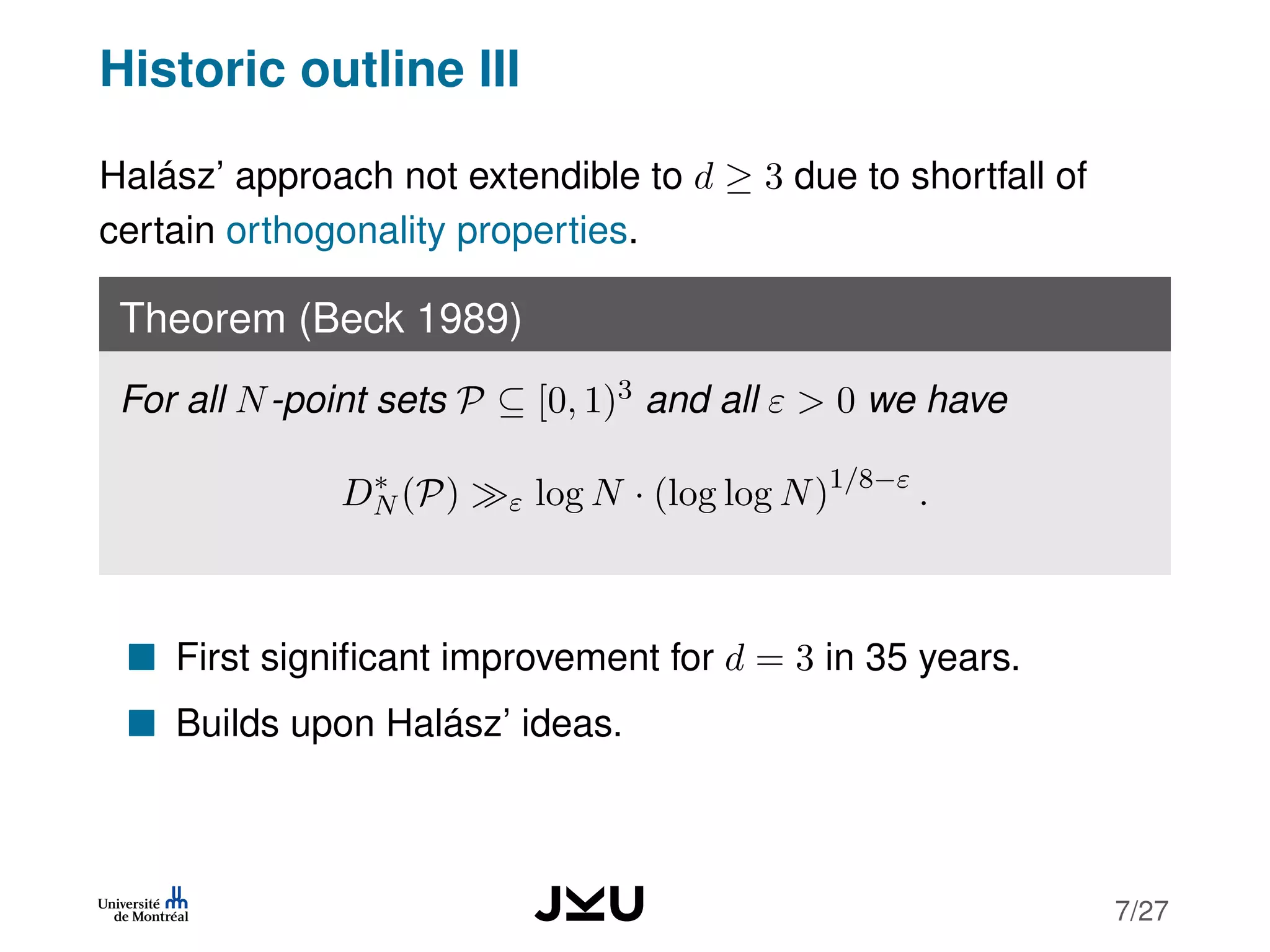 Historic outline III
Halász’ approach not extendible to d ≥ 3 due to shortfall of
certain orthogonality properties.
Theorem (Beck 1989)
For all N-point sets P ⊆ [0, 1)3 and all ε > 0 we have
D∗
N (P) ε log N · (log log N)1/8−ε
.
First signiﬁcant improvement for d = 3 in 35 years.
Builds upon Halász’ ideas.
7/27
 