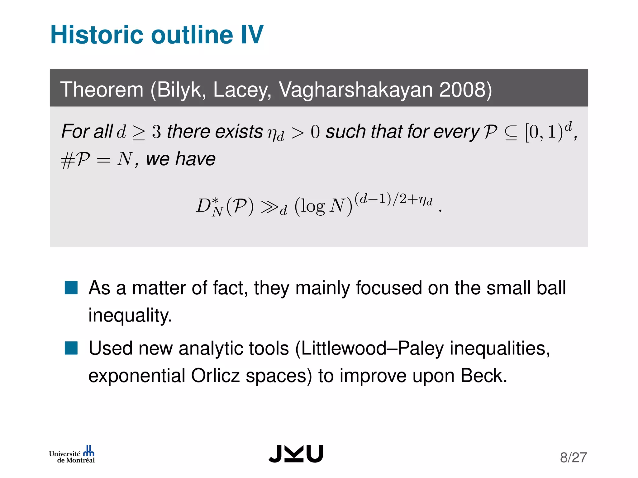 Historic outline IV
Theorem (Bilyk, Lacey, Vagharshakayan 2008)
For all d ≥ 3 there exists ηd > 0 such that for every P ⊆ [0, 1)d,
#P = N, we have
D∗
N (P) d (log N)(d−1)/2+ηd
.
As a matter of fact, they mainly focused on the small ball
inequality.
Used new analytic tools (Littlewood–Paley inequalities,
exponential Orlicz spaces) to improve upon Beck.
8/27
 
