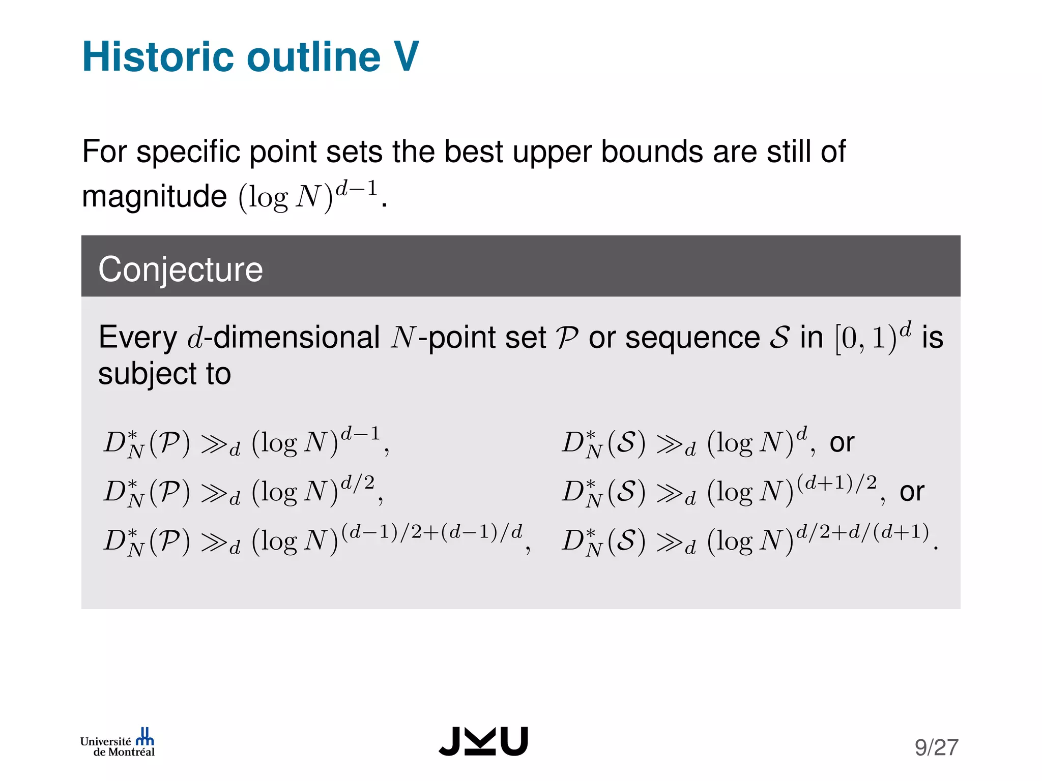 Historic outline V
For speciﬁc point sets the best upper bounds are still of
magnitude (log N)d−1.
Conjecture
Every d-dimensional N-point set P or sequence S in [0, 1)d is
subject to
D∗
N (P) d (log N)d−1
, D∗
N (S) d (log N)d
, or
D∗
N (P) d (log N)d/2
, D∗
N (S) d (log N)(d+1)/2
, or
D∗
N (P) d (log N)(d−1)/2+(d−1)/d
, D∗
N (S) d (log N)d/2+d/(d+1)
.
9/27
 