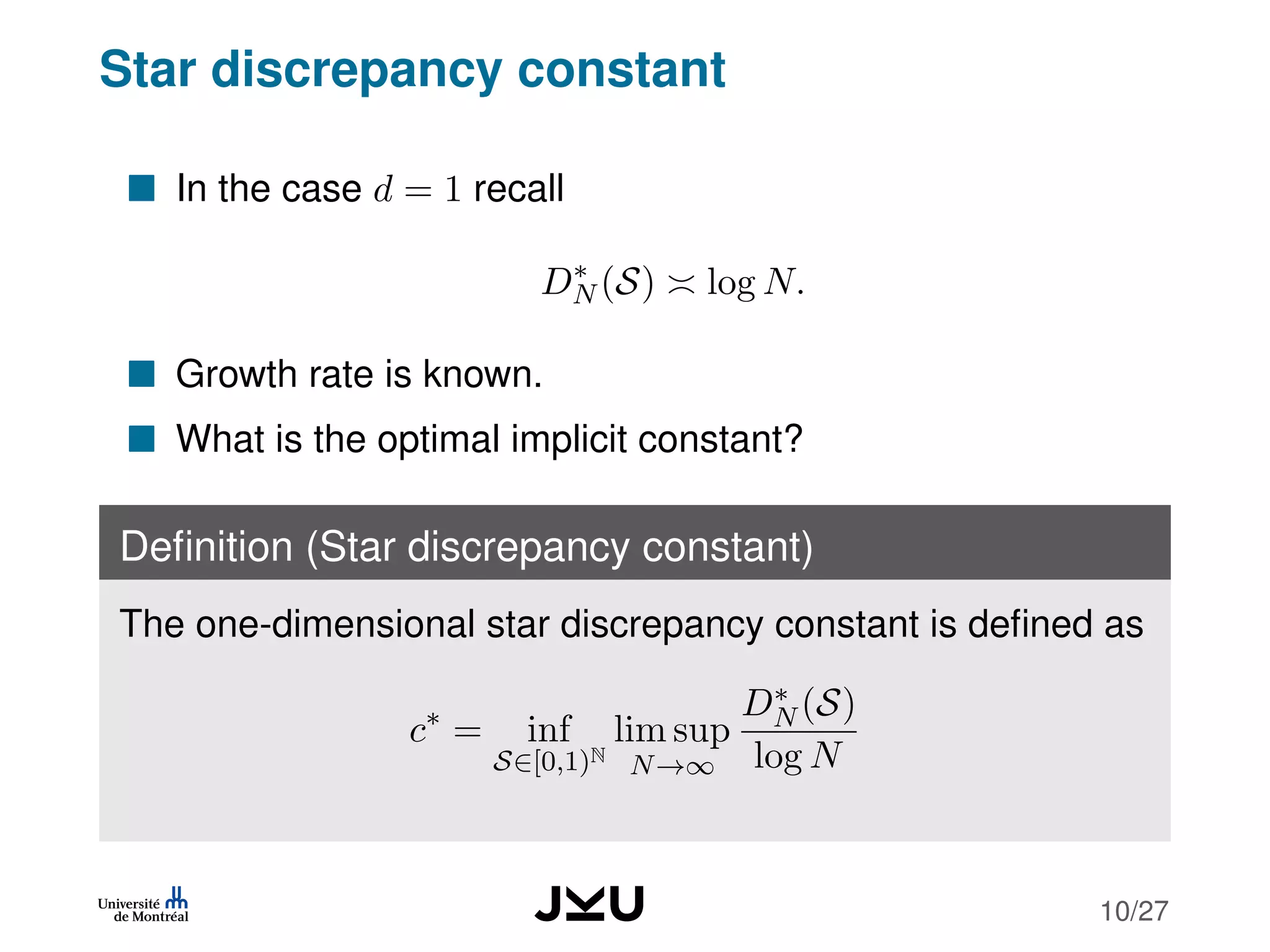 Star discrepancy constant
In the case d = 1 recall
D∗
N (S) log N.
Growth rate is known.
What is the optimal implicit constant?
Deﬁnition (Star discrepancy constant)
The one-dimensional star discrepancy constant is deﬁned as
c∗
= inf
S∈[0,1)N
lim sup
N→∞
D∗
N (S)
log N
10/27
 