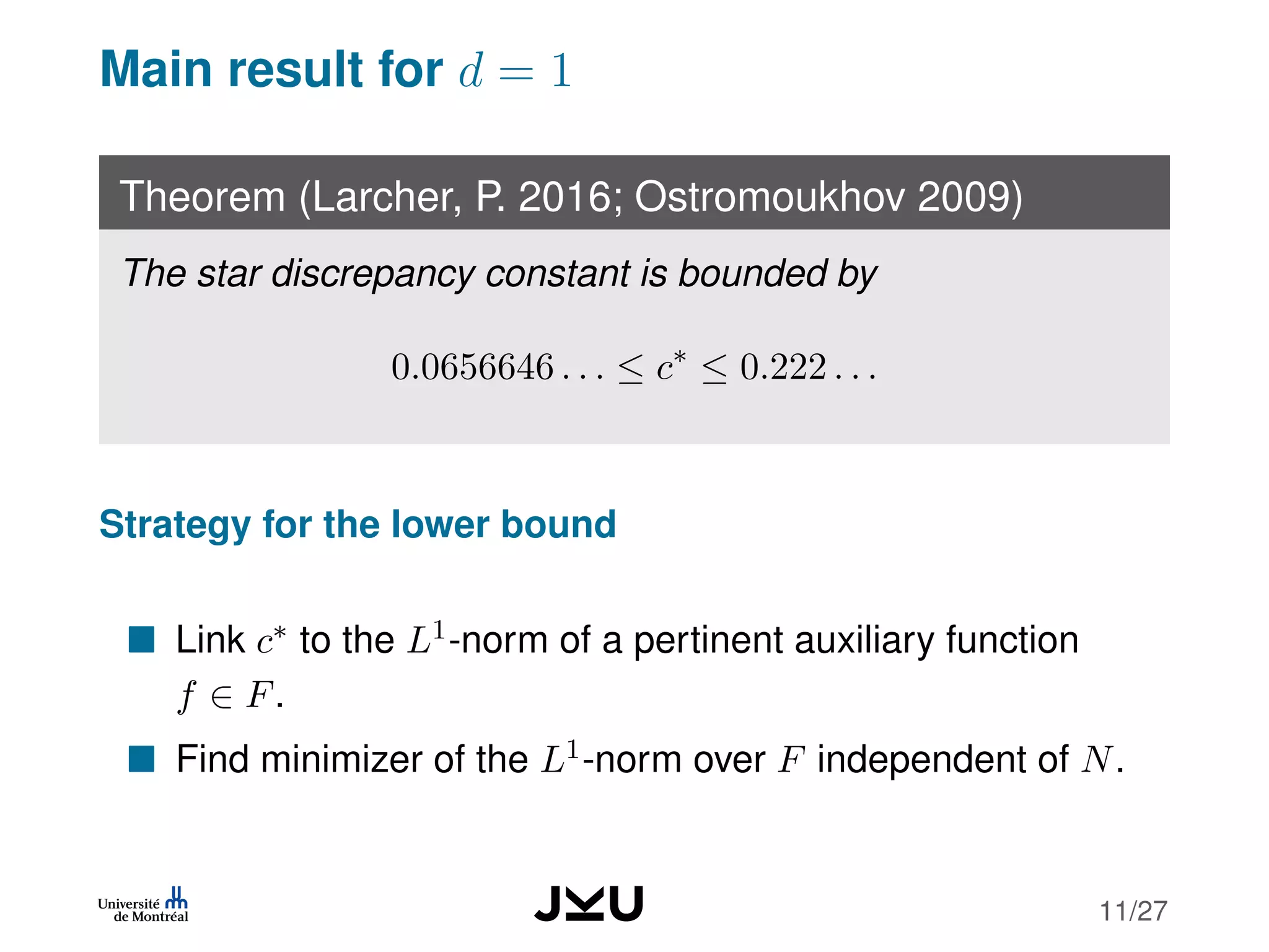 Main result for d = 1
Theorem (Larcher, P. 2016; Ostromoukhov 2009)
The star discrepancy constant is bounded by
0.0656646 . . . ≤ c∗
≤ 0.222 . . .
Strategy for the lower bound
Link c∗ to the L1-norm of a pertinent auxiliary function
f ∈ F.
Find minimizer of the L1-norm over F independent of N.
11/27
 
