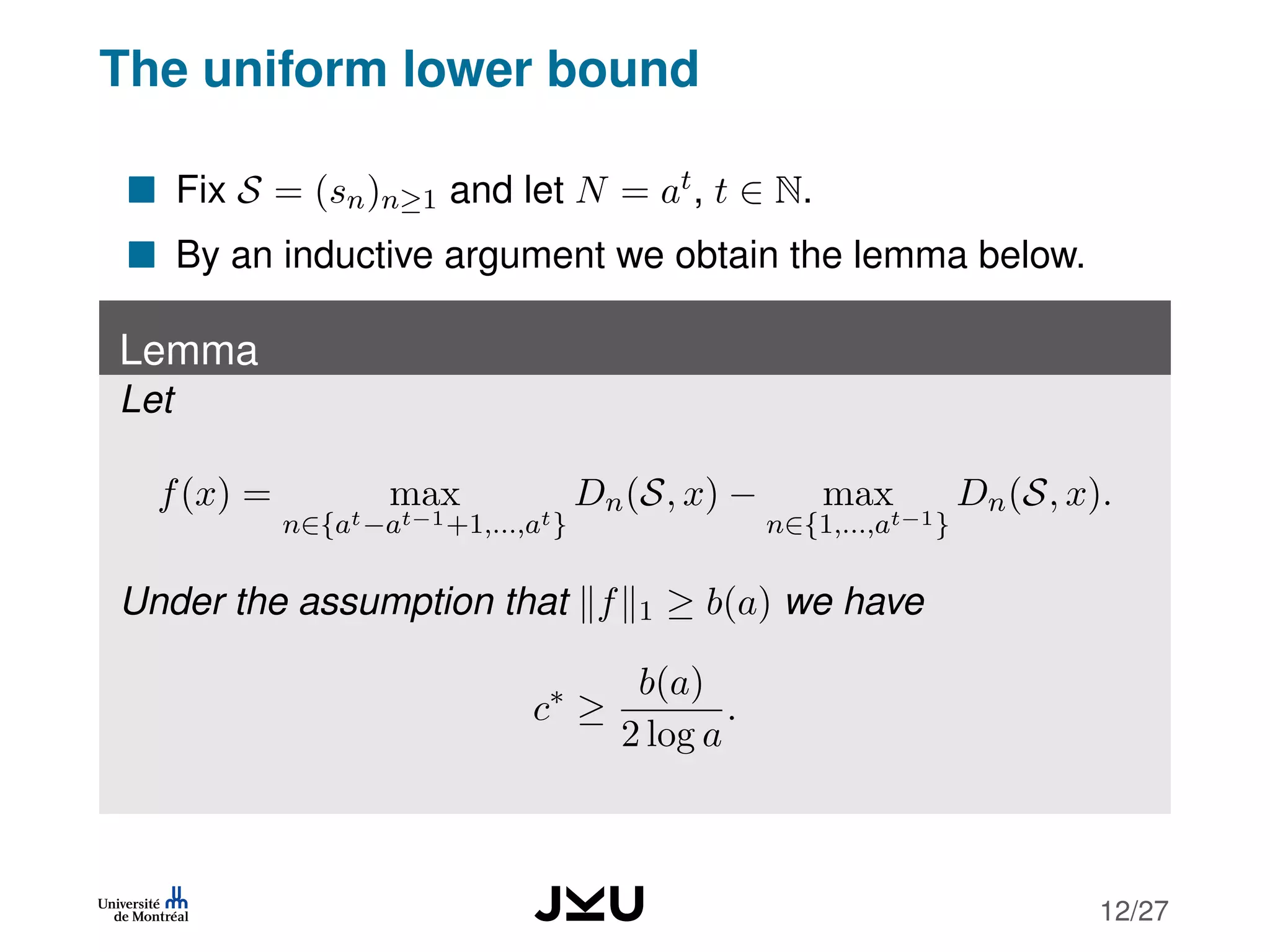 The uniform lower bound
Fix S = (sn)n≥1 and let N = at, t ∈ N.
By an inductive argument we obtain the lemma below.
Lemma
Let
f(x) = max
n∈{at−at−1+1,...,at}
Dn(S, x) − max
n∈{1,...,at−1}
Dn(S, x).
Under the assumption that f 1 ≥ b(a) we have
c∗
≥
b(a)
2 log a
.
12/27
 