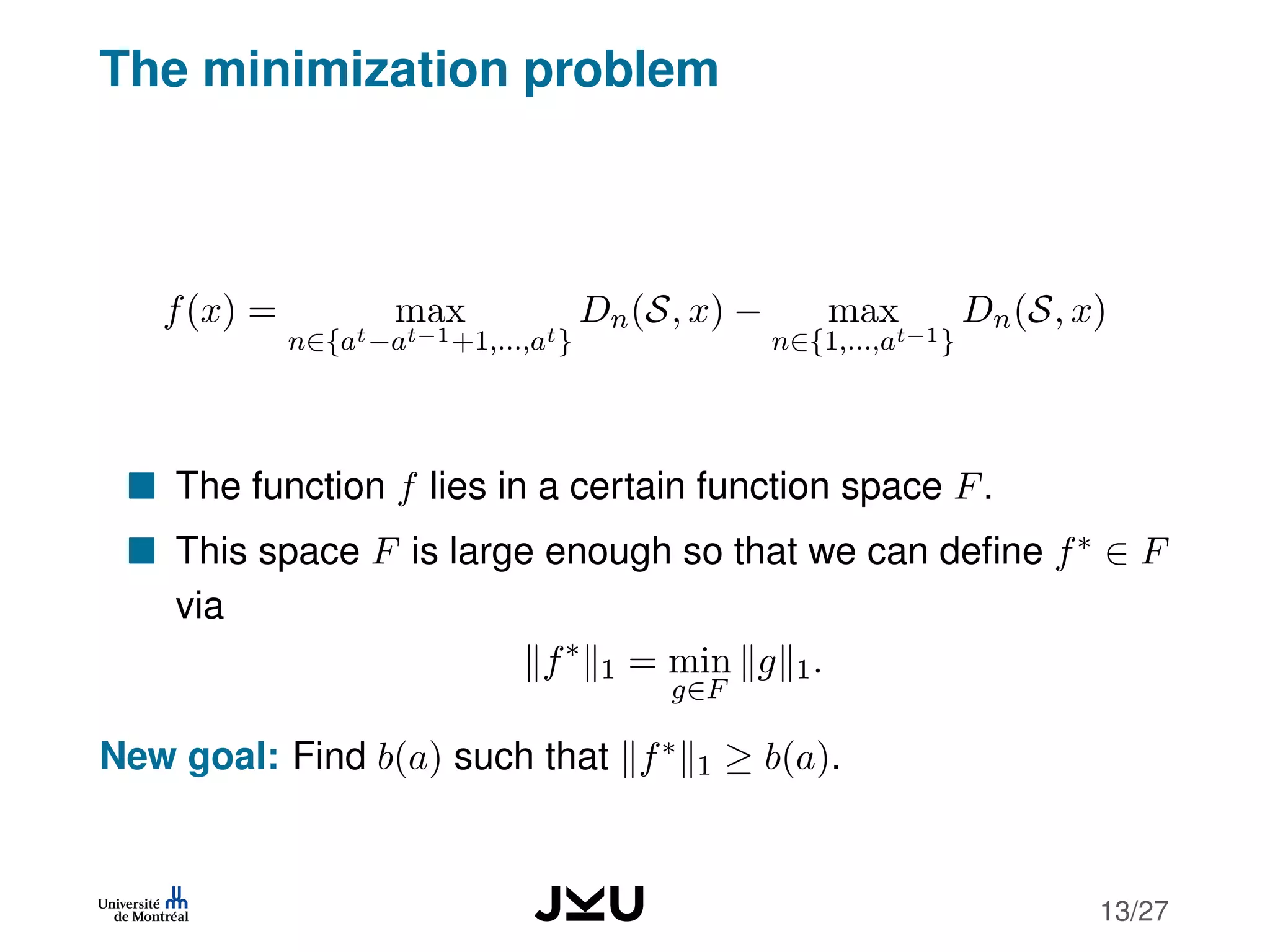 The minimization problem
f(x) = max
n∈{at−at−1+1,...,at}
Dn(S, x) − max
n∈{1,...,at−1}
Dn(S, x)
The function f lies in a certain function space F.
This space F is large enough so that we can deﬁne f∗ ∈ F
via
f∗
1 = min
g∈F
g 1.
New goal: Find b(a) such that f∗
1 ≥ b(a).
13/27
 