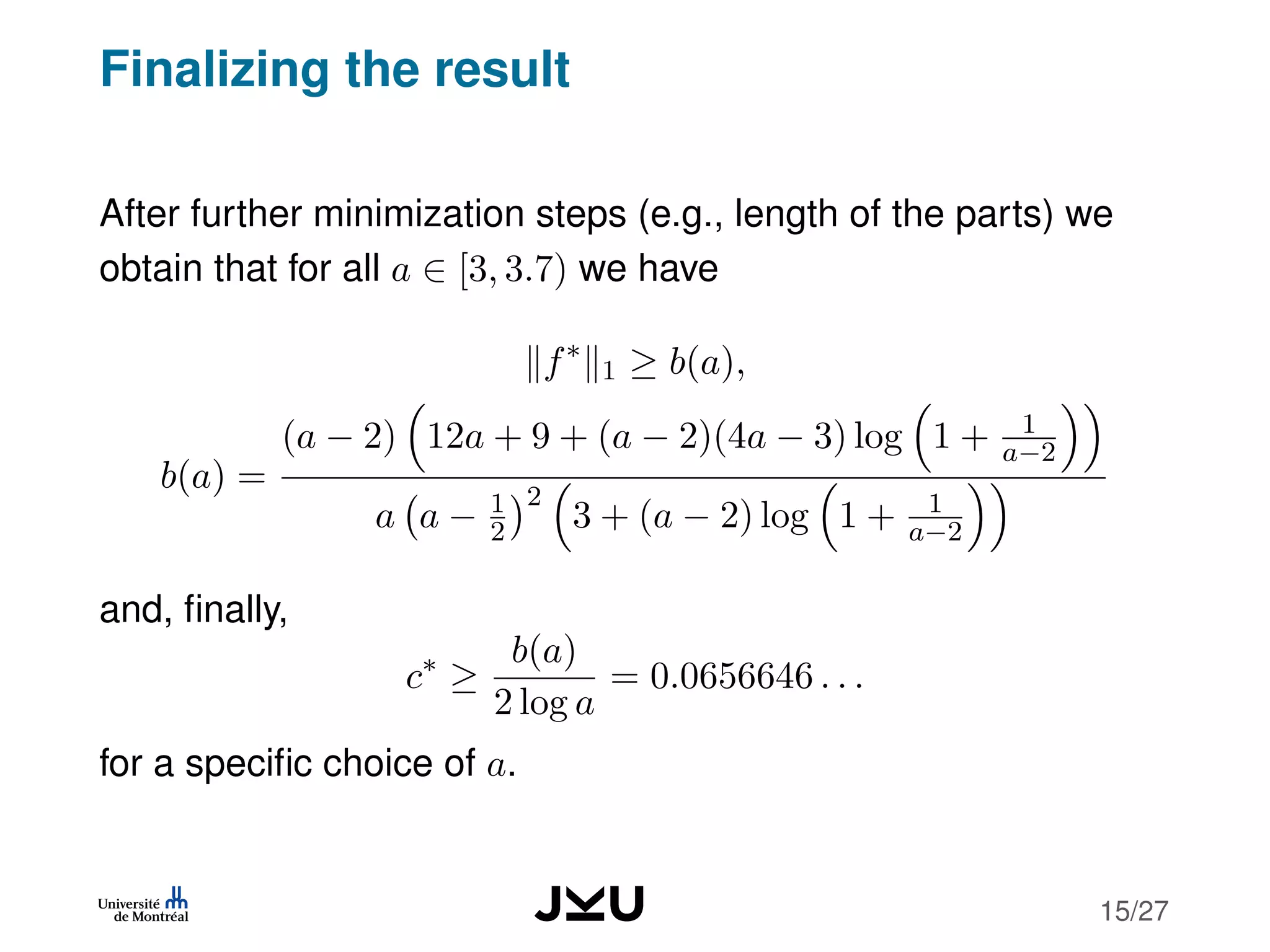 Finalizing the result
After further minimization steps (e.g., length of the parts) we
obtain that for all a ∈ [3, 3.7) we have
f∗
1 ≥ b(a),
b(a) =
(a − 2) 12a + 9 + (a − 2)(4a − 3) log 1 + 1
a−2
a a − 1
2
2
3 + (a − 2) log 1 + 1
a−2
and, ﬁnally,
c∗
≥
b(a)
2 log a
= 0.0656646 . . .
for a speciﬁc choice of a.
15/27
 