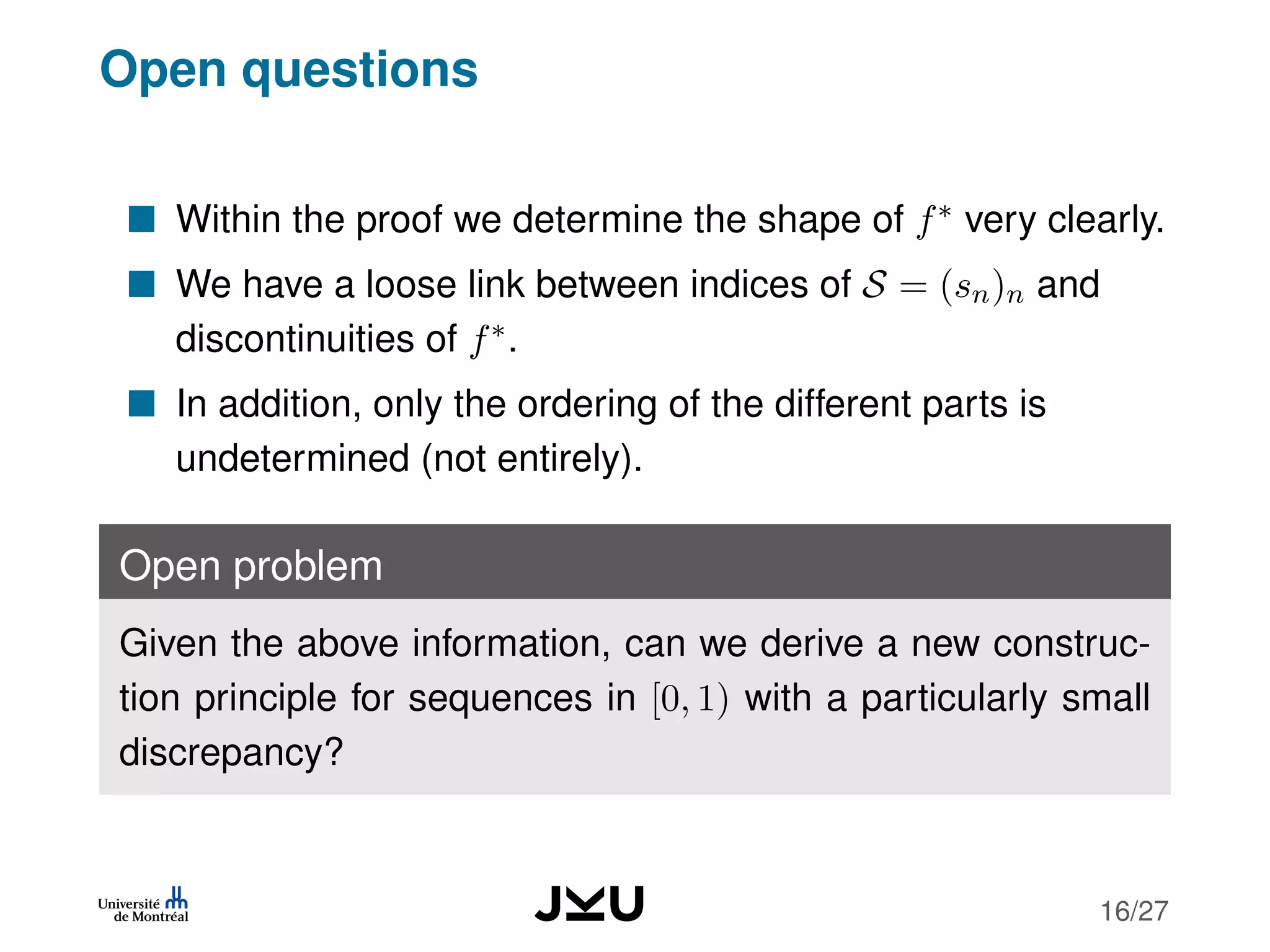 Open questions
Within the proof we determine the shape of f∗ very clearly.
We have a loose link between indices of S = (sn)n and
discontinuities of f∗.
In addition, only the ordering of the different parts is
undetermined (not entirely).
Open problem
Given the above information, can we derive a new construc-
tion principle for sequences in [0, 1) with a particularly small
discrepancy?
16/27
 