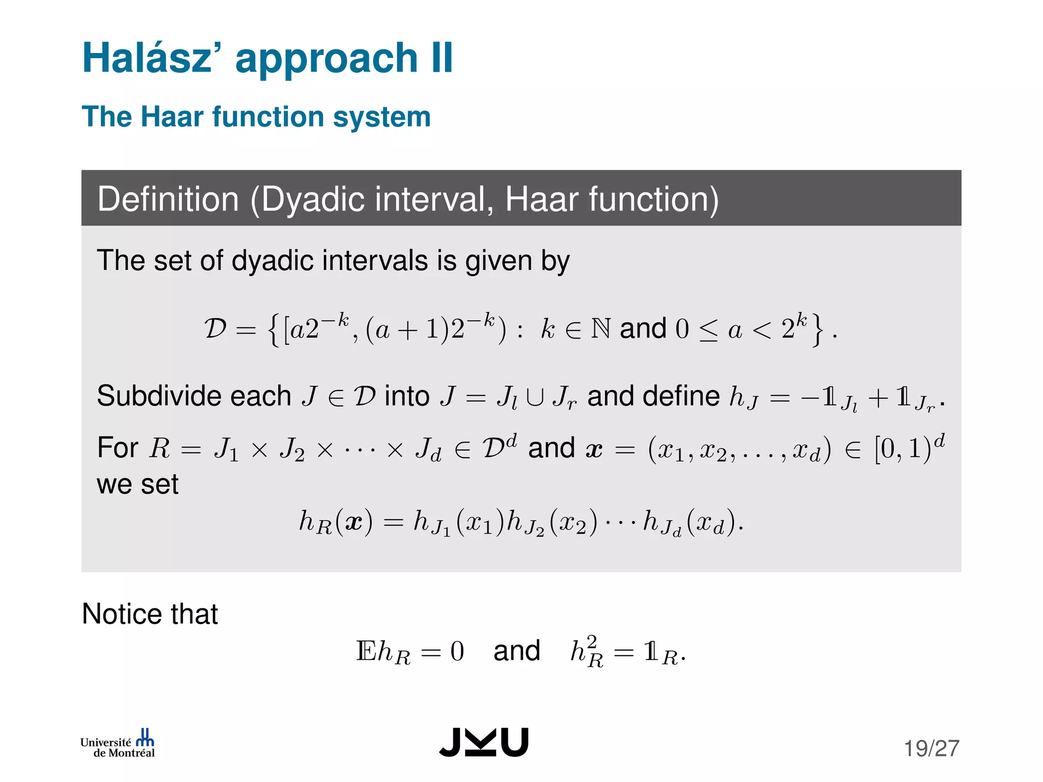 Halász’ approach II
The Haar function system
Deﬁnition (Dyadic interval, Haar function)
The set of dyadic intervals is given by
D = [a2−k
, (a + 1)2−k
) : k ∈ N and 0 ≤ a < 2k
.
Subdivide each J ∈ D into J = Jl ∪ Jr and deﬁne hJ = −1Jl
+ 1Jr
.
For R = J1 × J2 × · · · × Jd ∈ Dd
and x = (x1, x2, . . . , xd) ∈ [0, 1)d
we set
hR(x) = hJ1
(x1)hJ2
(x2) · · · hJd
(xd).
Notice that
EhR = 0 and h2
R = 1R.
19/27
 