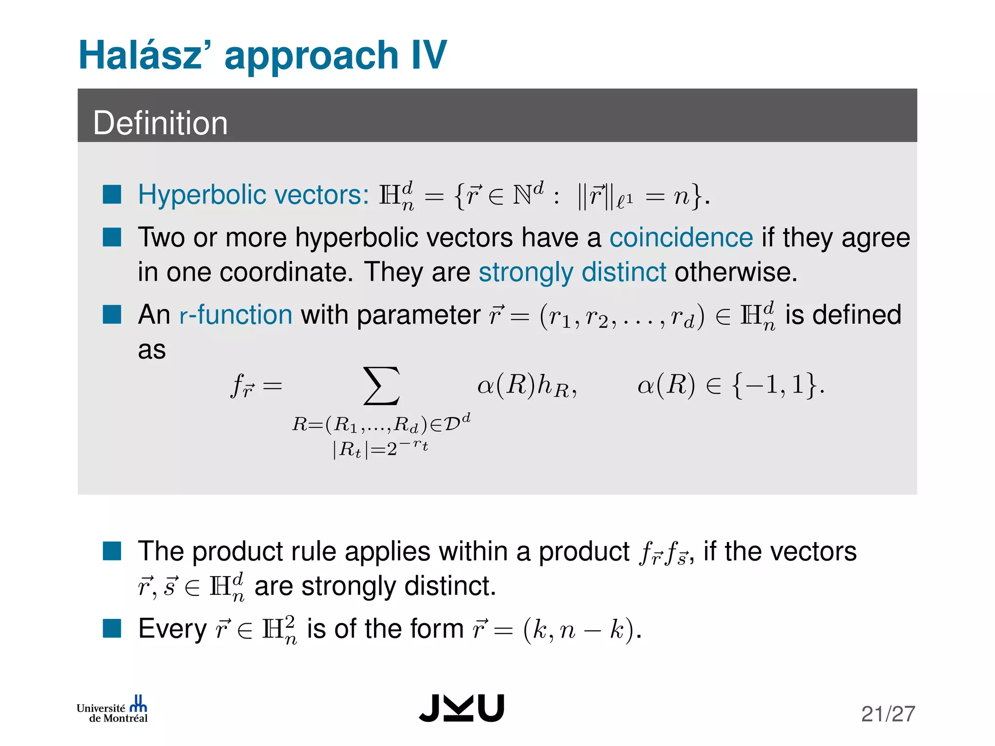 Halász’ approach IV
Deﬁnition
Hyperbolic vectors: Hd
n = {r ∈ Nd
: r 1 = n}.
Two or more hyperbolic vectors have a coincidence if they agree
in one coordinate. They are strongly distinct otherwise.
An r-function with parameter r = (r1, r2, . . . , rd) ∈ Hd
n is deﬁned
as
fr =
R=(R1,...,Rd)∈Dd
|Rt|=2−rt
α(R)hR, α(R) ∈ {−1, 1}.
The product rule applies within a product frfs, if the vectors
r, s ∈ Hd
n are strongly distinct.
Every r ∈ H2
n is of the form r = (k, n − k).
21/27
 